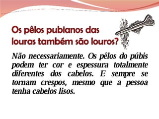 Não necessariamente. Os pêlos do púbis podem ter cor e espessura totalmente diferentes dos cabelos. E sempre se tornam crespos, mesmo que a pessoa tenha cabelos lisos. 