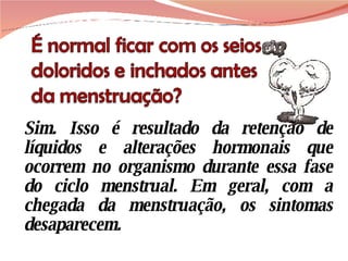 Sim. Isso é resultado da retenção de líquidos e alterações hormonais que ocorrem no organismo durante essa fase do ciclo menstrual. Em geral, com a chegada da menstruação, os sintomas desaparecem.  