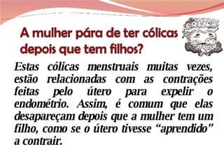 Estas cólicas menstruais muitas vezes, estão relacionadas com as contrações feitas pelo útero para expelir o endométrio. Assim, é comum que elas desapareçam depois que a mulher tem um filho, como se o útero tivesse “aprendido” a contrair. 