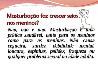 Não, não e não. Masturbação é uma prática saudável, tanto para os meninos como para as meninas. Não causa cegueira, surdez, debilidade mental, loucura, espinhas, palidez, fraqueza ou qualquer problema sexual na idade adulta. 