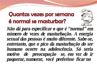 Não dá para especificar o que é “normal” em número de vezes de masturbação. A energia sexual das pessoas é muito diferente. Sabe-se, entretanto, que o pico da masturbação do ser humano ocorre na adolescência. Só seria motivo  de  preocupação  se, em vez de ir paquerar, namorar,  você  preferisse  ficar no 