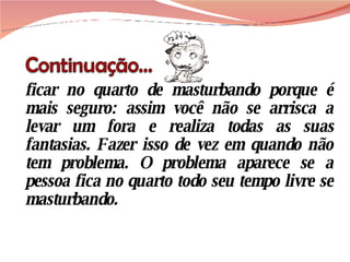 ficar no quarto de masturbando porque é mais seguro: assim você não se arrisca a levar um fora e realiza todas as suas fantasias. Fazer isso de vez em quando não tem problema. O problema aparece se a pessoa fica no quarto todo seu tempo livre se masturbando. 