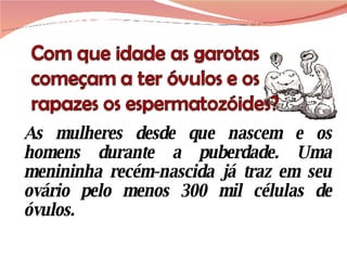As mulheres desde que nascem e os homens durante a puberdade. Uma menininha recém-nascida já traz em seu ovário pelo menos 300 mil células de óvulos. 