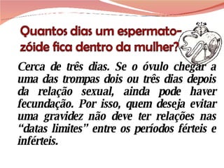 Cerca de três dias. Se o óvulo chegar a uma das trompas dois ou três dias depois da relação sexual, ainda pode haver fecundação. Por isso, quem deseja evitar uma gravidez não deve ter relações nas “datas limites” entre os períodos férteis e inférteis. 