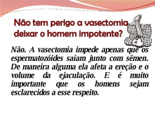 Não. A vasectomia impede apenas que os espermatozóides saiam junto com sêmen. De maneira alguma ela afeta a ereção e o volume da ejaculação. E é muito importante que os homens sejam esclarecidos a esse respeito. 
