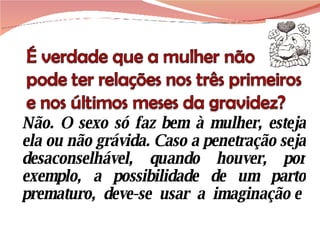 Não. O sexo só faz bem à mulher, esteja ela ou não grávida. Caso a penetração seja desaconselhável, quando houver, por exemplo, a possibilidade de um parto prematuro,  deve-se  usar  a  imaginação e 