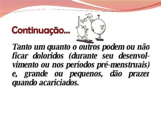 Tanto um quanto o outros podem ou não ficar doloridos (durante seu desenvol-vimento ou nos períodos pré-menstruais) e, grande ou pequenos, dão prazer quando acariciados. 