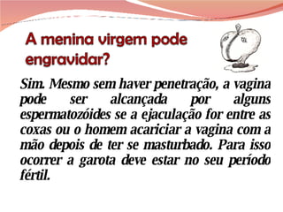 Sim. Mesmo sem haver penetração, a vagina pode ser alcançada por alguns espermatozóides se a ejaculação for entre as coxas ou o homem acariciar a vagina com a mão depois de ter se masturbado. Para isso ocorrer a garota deve estar no seu período fértil. 