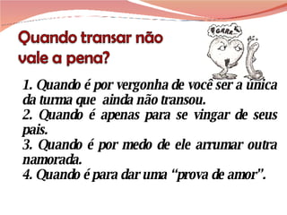 1. Quando é por vergonha de você ser a única da turma que  ainda não transou. 2. Quando é apenas para se vingar de seus pais. 3. Quando é por medo de ele arrumar outra namorada. 4. Quando é para dar uma “prova de amor”. 