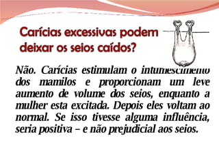 Não. Carícias estimulam o intumescimento dos mamilos e proporcionam um leve aumento de volume dos seios, enquanto a mulher esta excitada. Depois eles voltam ao normal. Se isso tivesse alguma influência, seria positiva – e não prejudicial aos seios. 