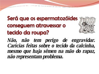 Não, não tem perigo de engravidar. Carícias feitas sobre o tecido da calcinha, mesmo que haja sêmen na mão do rapaz, não representam problema.  