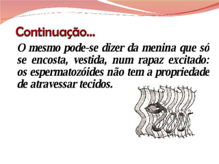 O mesmo pode-se dizer da menina que só se encosta, vestida, num rapaz excitado: os espermatozóides não tem a propriedade de atravessar tecidos.   