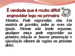 Mentira. Pode engravidar, sim. Em matéria de gravidez, todos as vezes são iguais. Mesmo não tendo orgasmo, qualquer moça pode engravidar na primeira relação se houver penetração e ejaculação (dentro da vagina ou próximo dela).  