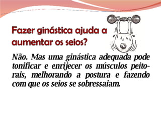 Não. Mas uma ginástica adequada pode tonificar e enrijecer os músculos peito-rais, melhorando a postura e fazendo com que os seios se sobressaiam.  