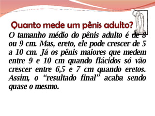 O tamanho médio do pênis adulto é de 8 ou 9 cm. Mas, ereto, ele pode crescer de 5 a 10 cm. Já os pênis maiores que medem entre 9 e 10 cm quando flácidos só vão crescer entre 6,5 e 7 cm quando eretos. Assim, o “resultado final” acaba sendo quase o mesmo. 