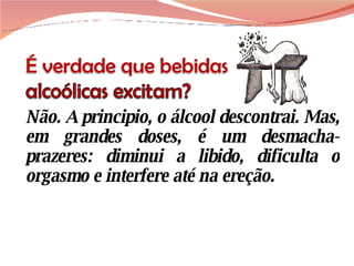 Não. A principio, o álcool descontrai. Mas, em grandes doses, é um desmacha-prazeres: diminui a libido, dificulta o orgasmo e interfere até na ereção. 