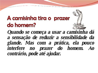 Quando se começa a usar a camisinha dá a sensação de reduzir a sensibilidade da glande. Mas com a prática, ela pouco interfere no prazer do homem. Ao contrário, pode até ajudar.  