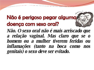 Não. O sexo oral não é mais arriscado que a relação vaginal. Mas claro que se o homem ou a mulher tiverem feridas ou inflamações (tanto na boca como nos genitais) o sexo deve ser evitado. 
