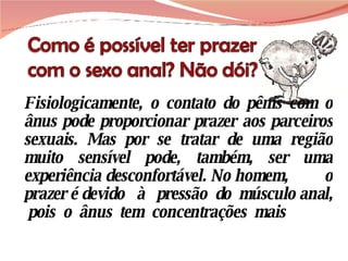 Fisiologicamente, o contato do pênis com o ânus pode proporcionar prazer aos parceiros sexuais. Mas por se tratar de uma região muito sensível pode, também, ser uma experiência desconfortável. No homem,  o prazer é devido  à  pressão  do  músculo anal,  pois  o  ânus  tem  concentrações  mais 