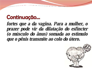 fortes que a da vagina. Para a mulher, o prazer pode vir da dilatação do esfíncter (o músculo do ânus) somada ao estimulo que o pênis transmite ao colo do útero. 