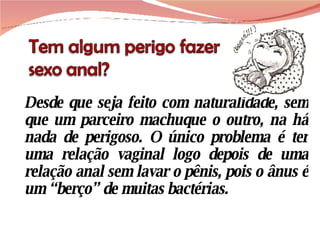 Desde que seja feito com naturalidade, sem que um parceiro machuque o outro, na há nada de perigoso. O único problema é ter uma relação vaginal logo depois de uma relação anal sem lavar o pênis, pois o ânus é um “berço” de muitas bactérias. 
