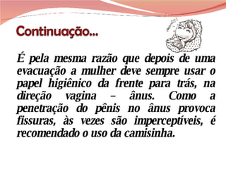 É pela mesma razão que depois de uma evacuação a mulher deve sempre usar o papel higiênico da frente para trás, na direção vagina – ânus. Como a penetração do pênis no ânus provoca fissuras, às vezes são imperceptíveis, é recomendado o uso da camisinha.  