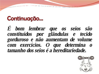 É bom lembrar que os seios são constituídos por glândulas e tecido gorduroso e não aumentam de volume com exercícios. O que determina o tamanho dos seios é a hereditariedade.  