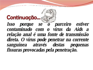 Isso porque se o parceiro estiver contaminado com o vírus da Aids a relação anal é uma fonte de transmissão direta. O vírus pode penetrar na corrente sanguínea através destas pequenas fissuras provocadas pela penetração. 