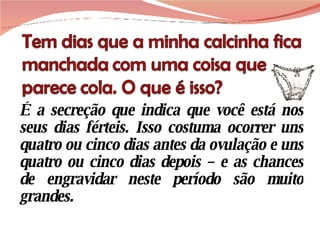 É a secreção que indica que você está nos seus dias férteis. Isso costuma ocorrer uns quatro ou cinco dias antes da ovulação e uns quatro ou cinco dias depois – e as chances de engravidar neste período são muito grandes. 