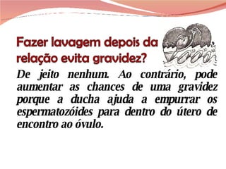 De jeito nenhum. Ao contrário, pode aumentar as chances de uma gravidez porque a ducha ajuda a empurrar os espermatozóides para dentro do útero de encontro ao óvulo. 