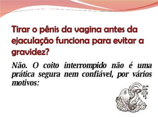 Não. O coito interrompido não é uma prática segura nem confiável, por vários motivos: 