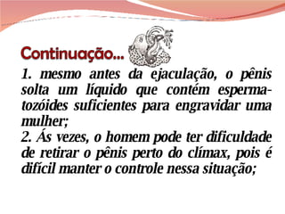 1. mesmo antes da ejaculação, o pênis solta um líquido que contém esperma-tozóides suficientes para engravidar uma mulher; 2. Ás vezes, o homem pode ter dificuldade de retirar o pênis perto do clímax, pois é difícil manter o controle nessa situação; 