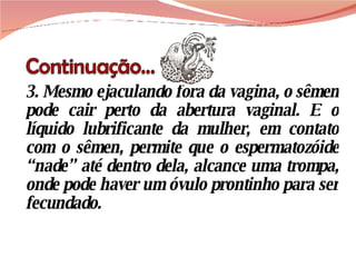3. Mesmo ejaculando fora da vagina, o sêmen pode cair perto da abertura vaginal. E o líquido lubrificante da mulher, em contato com o sêmen, permite que o espermatozóide “nade” até dentro dela, alcance uma trompa, onde pode haver um óvulo prontinho para ser fecundado.  