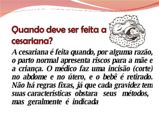 A cesariana é feita quando, por alguma razão, o parto normal apresenta riscos para a mãe e a criança. O médico faz uma incisão (corte) no abdome e no útero, e o bebê é retirado. Não há regras fixas, já que cada gravidez tem suas características  obstara  seus  métodos,  mas  geralmente  é  indicada 