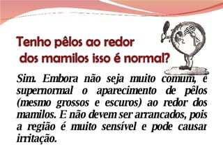 Sim. Embora não seja muito comum, é supernormal o aparecimento de pêlos (mesmo grossos e escuros) ao redor dos mamilos. E não devem ser arrancados, pois a região é muito sensível e pode causar irritação. 