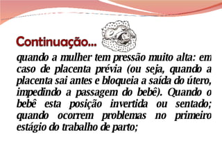 quando a mulher tem pressão muito alta: em caso de placenta prévia (ou seja, quando a placenta sai antes e bloqueia a saída do útero, impedindo a passagem do bebê). Quando o bebê esta posição invertida ou sentado; quando ocorrem problemas no primeiro estágio do trabalho de parto; 