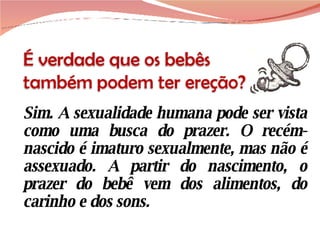 Sim. A sexualidade humana pode ser vista como uma busca do prazer. O recém-nascido é imaturo sexualmente, mas não é assexuado. A partir do nascimento, o prazer do bebê vem dos alimentos, do carinho e dos sons.  