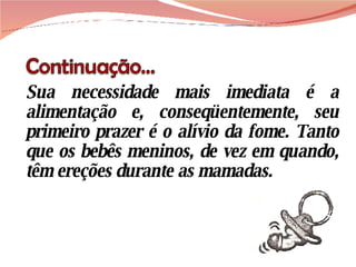 Sua necessidade mais imediata é a alimentação e, conseqüentemente, seu primeiro prazer é o alívio da fome. Tanto que os bebês meninos, de vez em quando, têm ereções durante as mamadas. 