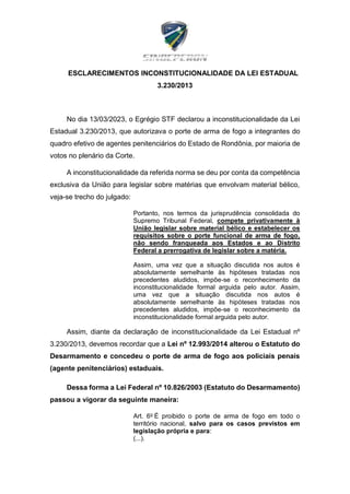 ESCLARECIMENTOS INCONSTITUCIONALIDADE DA LEI ESTADUAL
3.230/2013
No dia 13/03/2023, o Egrégio STF declarou a inconstitucionalidade da Lei
Estadual 3.230/2013, que autorizava o porte de arma de fogo a integrantes do
quadro efetivo de agentes penitenciários do Estado de Rondônia, por maioria de
votos no plenário da Corte.
A inconstitucionalidade da referida norma se deu por conta da competência
exclusiva da União para legislar sobre matérias que envolvam material bélico,
veja-se trecho do julgado:
Portanto, nos termos da jurisprudência consolidada do
Supremo Tribunal Federal, compete privativamente à
União legislar sobre material bélico e estabelecer os
requisitos sobre o porte funcional de arma de fogo,
não sendo franqueada aos Estados e ao Distrito
Federal a prerrogativa de legislar sobre a matéria.
Assim, uma vez que a situação discutida nos autos é
absolutamente semelhante às hipóteses tratadas nos
precedentes aludidos, impõe-se o reconhecimento da
inconstitucionalidade formal arguida pelo autor. Assim,
uma vez que a situação discutida nos autos é
absolutamente semelhante às hipóteses tratadas nos
precedentes aludidos, impõe-se o reconhecimento da
inconstitucionalidade formal arguida pelo autor.
Assim, diante da declaração de inconstitucionalidade da Lei Estadual nº
3.230/2013, devemos recordar que a Lei nº 12.993/2014 alterou o Estatuto do
Desarmamento e concedeu o porte de arma de fogo aos policiais penais
(agente penitenciários) estaduais.
Dessa forma a Lei Federal nº 10.826/2003 (Estatuto do Desarmamento)
passou a vigorar da seguinte maneira:
Art. 6o
É proibido o porte de arma de fogo em todo o
território nacional, salvo para os casos previstos em
legislação própria e para:
(...).
 