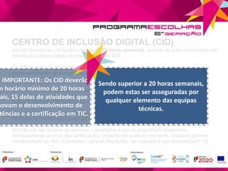 CENTRO DE INCLUSÃO DIGITAL (CID)
Os CID deverão ter um horário mínimo de 20 horas semanais, durante as quais funcionarão sob
orientação e dinamização do respetivo monitor CID.
Os CID deverão ter, no mínimo, 15 horas semanais de atividades que promovam o
desenvolvimento de competências e a certificação em Tecnologias de Informação e
Comunicação (TIC).
O horário de funcionamento dos CID poderá ser superior a 20 horas semanais, devendo neste
caso as horas complementares e as atividades das restantes medidas ser asseguradas por
qualquer elemento das equipas técnicas.
Não será financiada a implementação de um CID sempre que na sua proximidade existam
respostas similares que possam servir os mesmos participantes.
Os CID que não atinjam os objetivos e resultados a que se proponham anualmente,
nomeadamente ao nível das certificações, poderão em qualquer momento, mediante parecer
fundamentado do Alto -Comissário para as Migrações, ver cessada a sua atividade.[Artº 10]
O IMPORTANTE: Os CID deverão
m horário mínimo de 20 horas
ais, 15 delas de atividades que
movam o desenvolvimento de
tências e a certificação em TIC.
Sendo superior a 20 horas semanais,
podem estas ser asseguradas por
qualquer elemento das equipas
técnicas.
 