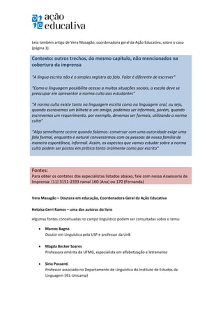  

 
Leia também artigo de Vera Masagão, coordenadora geral da Ação Educativa, sobre o caso 
(página 3). 

Contexto: outros trechos, do mesmo capítulo, não mencionados na 
cobertura da imprensa 
 
“A língua escrita não é o simples registro da fala. Falar é diferente de escrever” 
 
“Como a linguagem possibilita acesso a muitas situações sociais, a escola deve se 
preocupar em apresentar a norma culta aos estudantes” 
 
“A norma culta existe tanto na linguagem escrita como na linguagem oral, ou seja, 
quando escrevemos um bilhete a um amigo, podemos ser informais, porém, quando 
escrevemos um requerimento, por exemplo, devemos ser formais, utilizando a norma 
culta” 
 
“Algo semelhante ocorre quando falamos: conversar com uma autoridade exige uma 
fala formal, enquanto é natural conversarmos com as pessoas de nossa família de 
maneira espontânea, informal. Assim, os aspectos que vamos estudar sobre a norma 
culta podem ser postos em prática tanto oralmente como por escrito” 
 
 

Fontes: 
Para obter os contatos dos especialistas listados abaixo, fale com nossa Assessoria de 
Imprensa: (11) 3151‐2333 ramal 160 (Ana) ou 170 (Fernanda) 
 
Vera Masagão – Doutora em educação, Coordenadora Geral da Ação Educativa 
 
Heloísa Cerri Ramos – uma das autoras do livro 

Algumas fontes conceituadas no campo linguístico podem ser consultadas sobre o tema: 

       Marcos Bagno  
        Doutor em Linguística pela USP e professor da UnB 
         
       Magda Becker Soares 
        Professora emérita da UFMG, especialista em alfabetização e letramento 
         
       Sírio Possenti  
        Professor associado no Departamento de Linguística do Instituto de Estudos da 
        Linguagem (IEL‐Unicamp) 
         
 