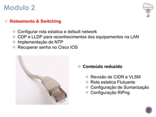 Modulo 2
o Roteamento & Switching
o Configurar rota estatica e default network
o CDP e LLDP para reconhecimentos dos equipamentos na LAN
o Implementação de NTP
o Recuperar senha no Cisco IOS
o Conteúdo reduzido
o Revisão de CIDR e VLSM
o Rota estatica Flutuante
o Configuração de Sumarização
o Configuração RIPng
 