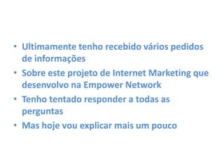 • Ultimamente tenho recebido vários pedidos
de informações
• Sobre este projeto de Internet Marketing que
desenvolvo na Empower Network
• Tenho tentado responder a todas as
perguntas
• Mas hoje vou explicar mais um pouco
 