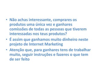• Não achas interessante, comprares os
produtos uma única vez e ganhares
comissões de todas as pessoas que tiverem
interessadas nos teus produtos?
• É assim que ganhamos muito dinheiro neste
projeto de Internet Marketing
• Atenção que, para ganhares tens de trabalhar
muito, seguir instruções e fazeres o que tem
de ser feito
 