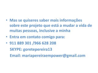 • Mas se quiseres saber mais informações
sobre este projeto que está a mudar a vida de
muitas pessoas, inclusive a minha
• Entra em contato comigo para:
• 911 889 301 /966 628 208
SKYPE: goretepereira13
Email: mariapereiraempower@gmail.com
 
