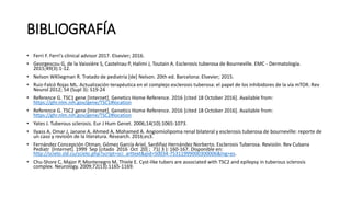 BIBLIOGRAFÍA
• Ferri F. Ferri's clinical advisor 2017. Elsevier; 2016.
• Georgescou G, de la Vaissière S, Castelnau P, Halimi J, Toutain A. Esclerosis tuberosa de Bourneville. EMC - Dermatología.
2015;49(3):1-12.
• Nelson WKliegman R. Tratado de pediatría [de] Nelson. 20th ed. Barcelona: Elsevier; 2015.
• Ruiz-Falcó Rojas ML. Actualización terapéutica en el complejo esclerosis tuberosa: el papel de los inhibidores de la vía mTOR. Rev
Neurol 2012; 54 (Supl 3): S19-24
• Reference G. TSC1 gene [Internet]. Genetics Home Reference. 2016 [cited 18 October 2016]. Available from:
https://ghr.nlm.nih.gov/gene/TSC1#location
• Reference G. TSC2 gene [Internet]. Genetics Home Reference. 2016 [cited 18 October 2016]. Available from:
https://ghr.nlm.nih.gov/gene/TSC2#location
• Yates J. Tuberous sclerosis. Eur J Hum Genet. 2006;14(10):1065-1073.
• Ilyass A, Omar J, Janane A, Ahmed A, Mohamed A. Angiomiolipoma renal bilateral y esclerosis tuberosa de bourneville: reporte de
un caso y revisión de la literatura. Research. 2016;es3.
• Fernández Concepción Otman, Gómez García Ariel, Sardiñaz Hernández Norberto. Esclerosis Tuberosa. Revisión. Rev Cubana
Pediatr [Internet]. 1999 Sep [citado 2016 Oct 20] ; 71( 3 ): 160-167. Disponible en:
http://scielo.sld.cu/scielo.php?script=sci_arttext&pid=S0034-75311999000300006&lng=es.
• Chu-Shore C, Major P, Montenegro M, Thiele E. Cyst-like tubers are associated with TSC2 and epilepsy in tuberous sclerosis
complex. Neurology. 2009;72(13):1165-1169.
 