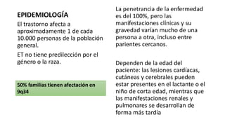 EPIDEMIOLOGÍA
El trastorno afecta a
aproximadamente 1 de cada
10.000 personas de la población
general.
ET no tiene predilección por el
género o la raza.
La penetrancia de la enfermedad
es del 100%, pero las
manifestaciones clínicas y su
gravedad varían mucho de una
persona a otra, incluso entre
parientes cercanos.
Dependen de la edad del
paciente: las lesiones cardíacas,
cutáneas y cerebrales pueden
estar presentes en el lactante o el
niño de corta edad, mientras que
las manifestaciones renales y
pulmonares se desarrollan de
forma más tardía
50% familias tienen afectación en
9q34
 