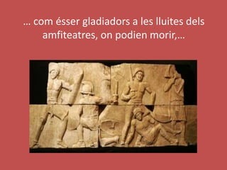 … com ésser gladiadors a les lluites dels
amfiteatres, on podien morir,…
 