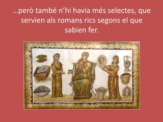 …però també n’hi havia més selectes, que
servien als romans rics segons el que
sabien fer.
 
