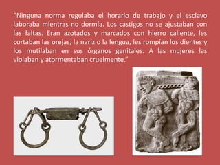 “Ninguna norma regulaba el horario de trabajo y el esclavo
laboraba mientras no dormía. Los castigos no se ajustaban con
las faltas. Eran azotados y marcados con hierro caliente, les
cortaban las orejas, la nariz o la lengua, les rompían los dientes y
los mutilaban en sus órganos genitales. A las mujeres las
violaban y atormentaban cruelmente.”
 